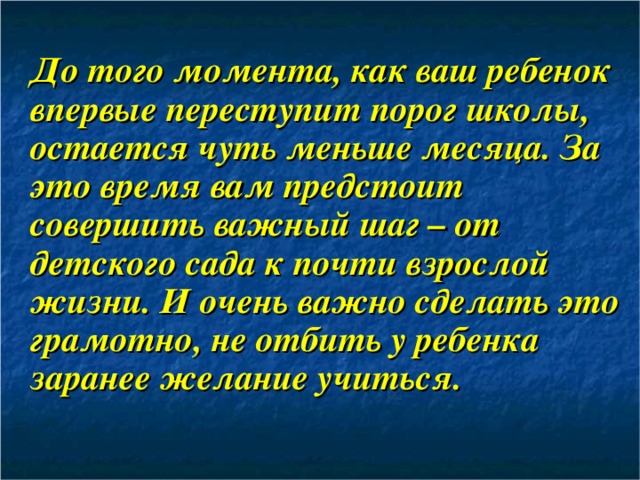   До того момента, как ваш ребенок впервые переступит порог школы, остается чуть меньше месяца. За это время вам предстоит совершить важный шаг – от детского сада к почти взрослой жизни. И очень важно сделать это грамотно, не отбить у ребенка заранее желание учиться. 