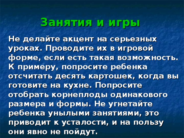 Занятия и игры Не делайте акцент на серьезных уроках. Проводите их в игровой форме, если есть такая возможность. К примеру, попросите ребенка отсчитать десять картошек, когда вы готовите на кухне. Попросите отобрать корнеплоды одинакового размера и формы. Не угнетайте ребенка унылыми занятиями, это приводит к усталости, и на пользу они явно не пойдут. 
