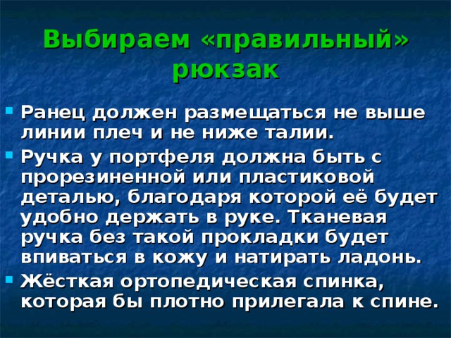 Выбираем «правильный» рюкзак Ранец должен размещаться не выше линии плеч и не ниже талии. Ручка у портфеля должна быть с прорезиненной или пластиковой деталью, благодаря которой её будет удобно держать в руке. Тканевая ручка без такой прокладки будет впиваться в кожу и натирать ладонь. Жёсткая ортопедическая спинка, которая бы плотно прилегала к спине. 