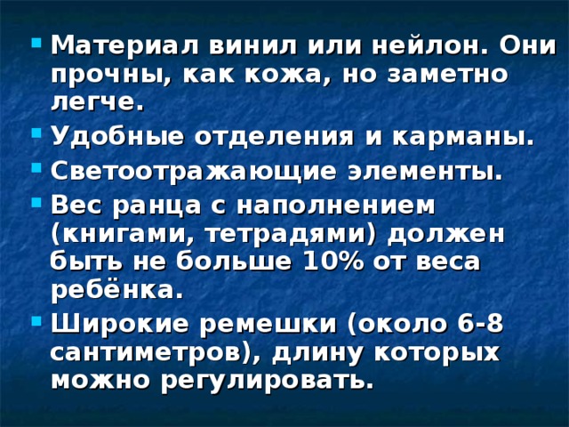 Материал винил или нейлон. Они прочны, как кожа, но заметно легче. Удобные отделения и карманы. Светоотражающие элементы. Вес ранца с наполнением (книгами, тетрадями) должен быть не больше 10% от веса ребёнка. Широкие ремешки (около 6-8 сантиметров), длину которых можно регулировать.  