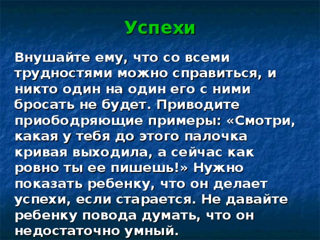 Успехи    Внушайте ему, что со всеми трудностями можно справиться, и никто один на один его с ними бросать не будет. Приводите приободряющие примеры: «Смотри, какая у тебя до этого палочка кривая выходила, а сейчас как ровно ты ее пишешь!» Нужно показать ребенку, что он делает успехи, если старается. Не давайте ребенку повода думать, что он недостаточно умный. 