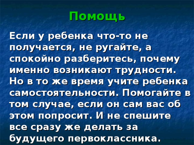 Помощь   Если у ребенка что-то не получается, не ругайте, а спокойно разберитесь, почему именно возникают трудности. Но в то же время учите ребенка самостоятельности. Помогайте в том случае, если он сам вас об этом попросит. И не спешите все сразу же делать за будущего первоклассника. 