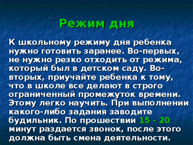 Режим дня  К школьному режиму дня ребенка нужно готовить заранее. Во-первых, не нужно резко отходить от режима, который был в детском саду. Во-вторых, приучайте ребенка к тому, что в школе все делают в строго ограниченный промежуток времени. Этому легко научить. При выполнении какого-либо задания заводите будильник. По прошествии 15 - 20 минут раздается звонок, после этого должна быть смена деятельности. 
