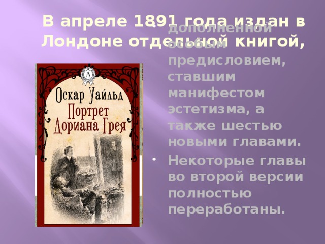 В апреле 1891 года издан в Лондоне отдельной книгой, дополненной особым предисловием, ставшим манифестом эстетизма, а также шестью новыми главами. Некоторые главы во второй версии полностью переработаны. 