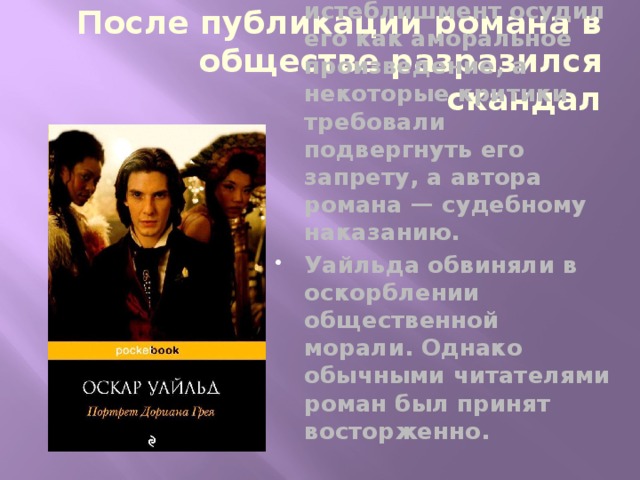 После публикации романа в обществе разразился скандал Литературный истеблишмент осудил его как аморальное произведение, а некоторые критики требовали подвергнуть его запрету, а автора романа — судебному наказанию. Уайльда обвиняли в оскорблении общественной морали. Однако обычными читателями роман был принят восторженно. 