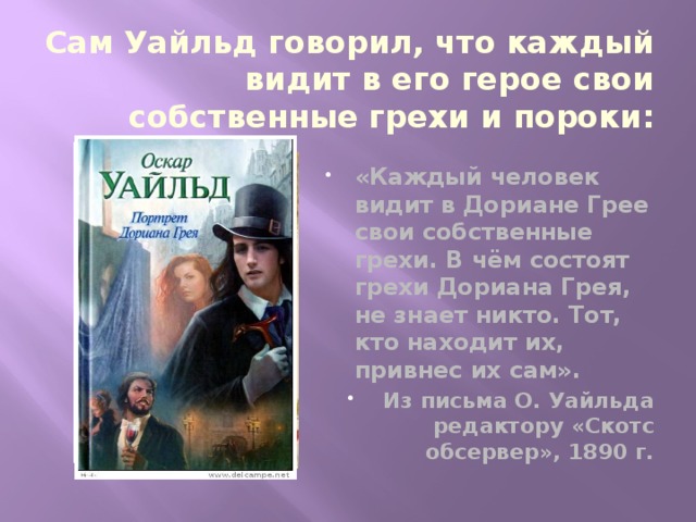 Сам Уайльд говорил, что каждый видит в его герое свои собственные грехи и пороки: «Каждый человек видит в Дориане Грее свои собственные грехи. В чём состоят грехи Дориана Грея, не знает никто. Тот, кто находит их, привнес их сам». Из письма О. Уайльда редактору «Скотс обсервер», 1890 г. 