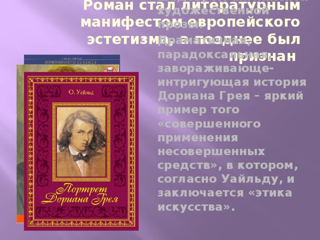 Роман стал литературным манифестом европейского эстетизма, а позднее был признан шедевром английской художественной прозы. Драматичная, парадоксальная, завораживающе-интригующая история Дориана Грея – яркий пример того «совершенного применения несовершенных средств», в котором, согласно Уайльду, и заключается «этика искусства». 