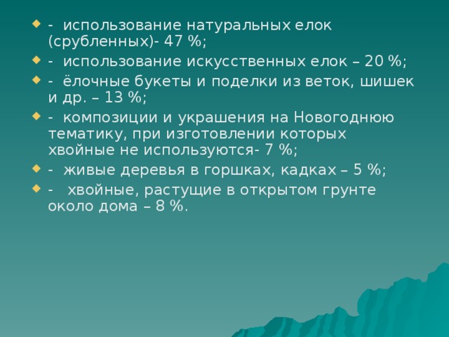 - использование натуральных елок (срубленных)- 47 %; - использование искусственных елок – 20 %; - ёлочные букеты и поделки из веток, шишек и др. – 13 %; - композиции и украшения на Новогоднюю тематику, при изготовлении которых хвойные не используются- 7 %; - живые деревья в горшках, кадках – 5 %; - хвойные, растущие в открытом грунте около дома – 8 %. 