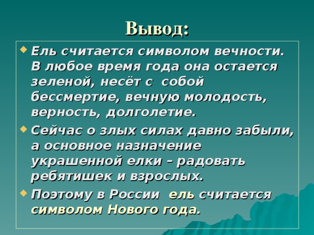 Вывод:   Ель считается символом вечности. В любое время года она остается зеленой, несёт с собой бессмертие, вечную молодость, верность, долголетие. Сейчас о злых силах давно забыли, а основное назначение украшенной елки – радовать ребятишек и взрослых. Поэтому в России ель считается символом Нового года. 