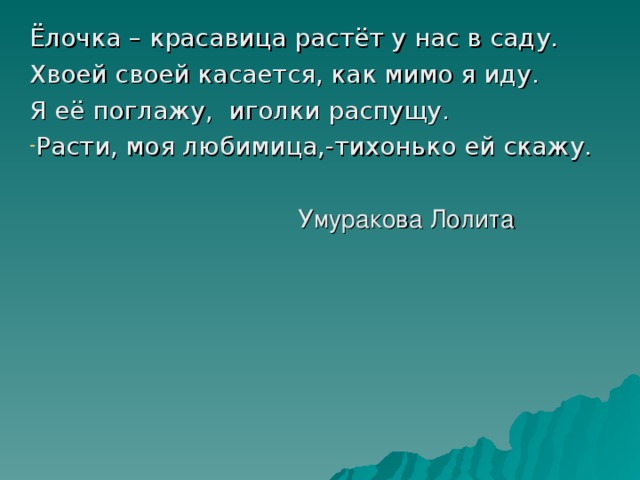 Ёлочка – красавица растёт у нас в саду. Хвоей своей касается, как мимо я иду. Я её поглажу, иголки распущу. Расти, моя любимица,-тихонько ей скажу.  Умуракова Лолита 