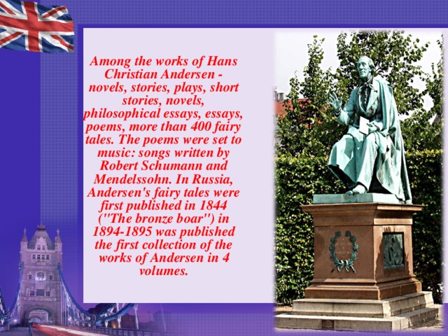   Among the works of Hans Christian Andersen - novels, stories, plays, short stories, novels, philosophical essays, essays, poems, more than 400 fairy tales. The poems were set to music: songs written by Robert Schumann and Mendelssohn. In Russia, Andersen's fairy tales were first published in 1844 (