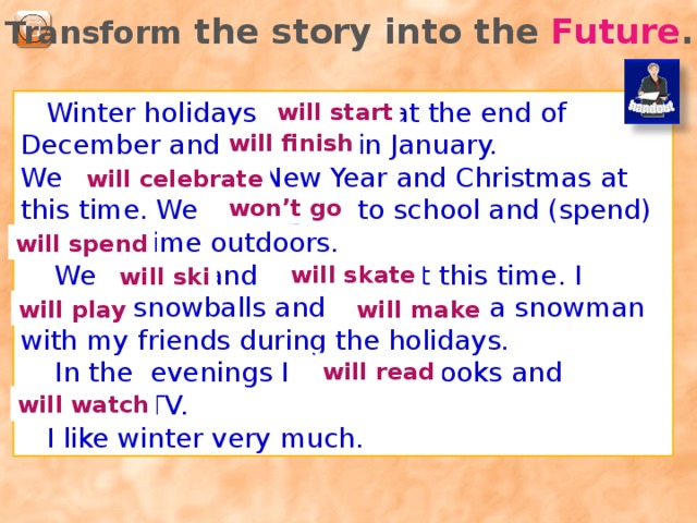 Fill in the gaps. Use the words from the right side of the slide: holidays January  ________ _________ start at the end of _________ and finish in _________. We celebrate ______________ and _____________ at this time. We don’t go ____________ and can spend a lot of time ___________.  We always _______ and _______ at this time. I like to play __________ and make a ____________ with my friends.  In the ________ I like to read books and __________ TV. I like winter ________________. to school ski skate evenings watch snowballs outdoors Winter very much New Year December Christmas snowman 