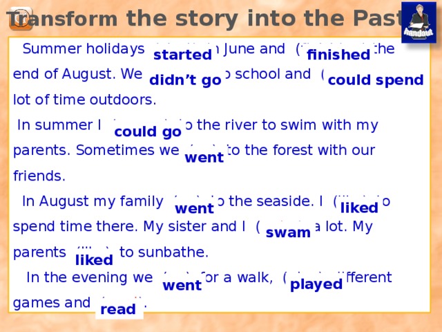 Translate the sentences: Мы не ходим в школу летом. Летом я могу ходить со своими родителями на реку купаться. Иногда мы ходим в лес с друзьями. Моя сестра и я много плаваем. Мои родители любят загорать. We don’t go to school in summer. I can go to the river to swim with my parents. Sometimes we go to the forest with our friends. My sister and I swim a lot. My parents like to sunbathe. 