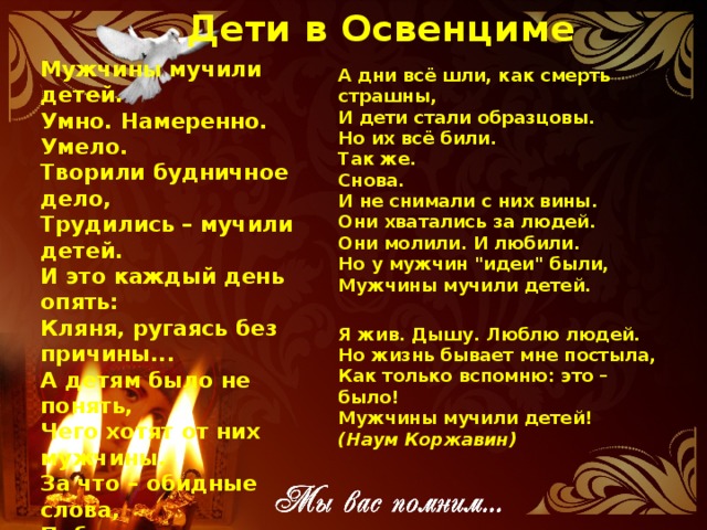 Дети в Освенциме  Мужчины мучили детей.  Умно. Намеренно. Умело.  Творили будничное дело,  Трудились – мучили детей.  И это каждый день опять:  Кляня, ругаясь без причины...  А детям было не понять,  Чего хотят от них мужчины.  За что – обидные слова,  Побои, голод, псов рычанье?  И дети думали сперва,  Что это за непослушанье.  Они представить не могли  Того, что было всем открыто:  По древней логике земли,  От взрослых дети ждут защиты.   А дни всё шли, как смерть страшны,  И дети стали образцовы.  Но их всё били.  Так же.  Снова.  И не снимали с них вины.  Они хватались за людей.  Они молили. И любили.  Но у мужчин 