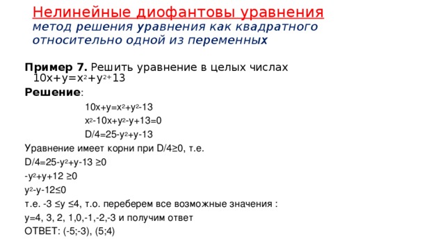 Нелинейные диофантовы уравнения  метод решения уравнения как квадратного относительно одной из переменных Пример 7.  Решить уравнение в целых числах 10х+у=х 2 +у 2+ 13 Решение :  10х+у=х 2 +у 2 -13  х 2 -10х+у 2 -у+13=0  D/4=25-y 2 +y-13 Уравнение имеет корни при D/4≥0, т.е. D/4=25-у 2 +у-13 ≥0 -у 2 +у+12 ≥0 у 2 -у-12≤0 т.е. -3 ≤у ≤4, т.о. переберем все возможные значения : у=4, 3, 2, 1,0,-1,-2,-3 и получим ответ ОТВЕТ: (-5;-3), (5;4) 