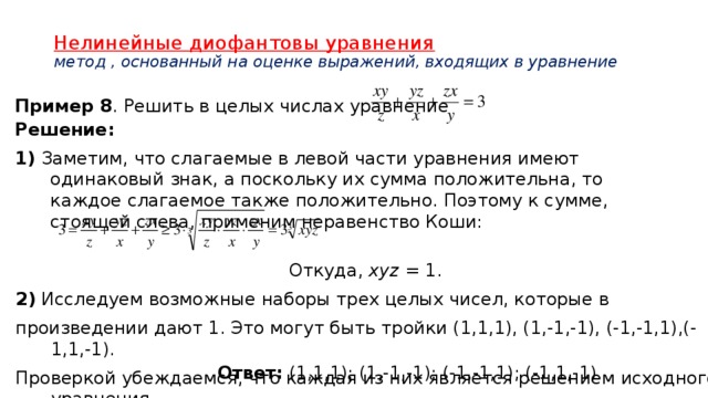 Нелинейные диофантовы уравнения  метод , основанный на оценке выражений, входящих в уравнение   Пример 8 . Решить в целых числах уравнение Решение: 1) Заметим, что слагаемые в левой части уравнения имеют одинаковый знак, а поскольку их сумма положительна, то каждое слагаемое также положительно. Поэтому к сумме, стоящей слева, применим неравенство Коши: Откуда, xyz = 1. 2) Исследуем возможные наборы трех целых чисел, которые в произведении дают 1. Это могут быть тройки (1,1,1), (1,-1,-1), (-1,-1,1),(-1,1,-1). Проверкой убеждаемся, что каждая из них является решением исходного уравнения.  Ответ: (1,1,1); (1,-1,-1); (-1,-1,1); (-1,1,-1). 