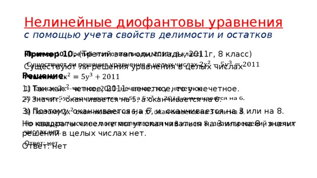 Нелинейные диофантовы уравнения  с помощью учета свойств делимости и остатков Пример 10. (Третий этап олимпиады, 2011г, 8 класс)   Существуют ли решения уравнения в целых числах  Решение.   1) Так как - четное, 2011- нечетное, то у- нечетное.  2) Значит, оканчивается на 5, а оканчивается на 6.   3) Поэтому оканчивается на 6, и оканчивается на 3 или на 8.   Но квадраты чисел не могут оканчиваться на 3 или на 8 , значит решений в целых числах нет. Ответ: нет  