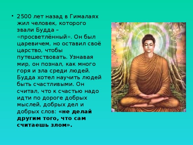 2500 лет назад в Гималаях жил человек, которого звали Будда – «просветлённый». Он был царевичем, но оставил своё царство, чтобы путешествовать. Узнавая мир, он познал, как много горя и зла среди людей. Будда хотел научить людей быть счастливыми. Он считал, что к счастью надо идти по дороге добрых мыслей, добрых дел и добрых слов: «не делай другим того, что сам считаешь злом». 