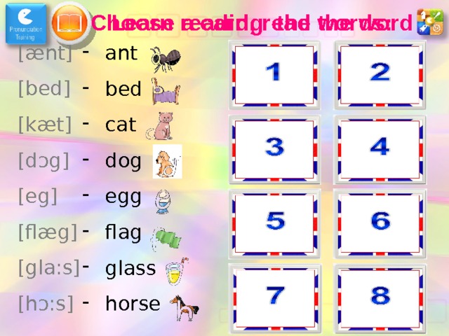 Learn reading the words: Choose a card, read the word [ æ nt] [bed] [k æ t] [d ɔ g] [eg] [fl æ g] [gla:s] [h ɔ :s] ant bed cat dog egg flag glass horse dog horse flag bed glass ant egg cat 