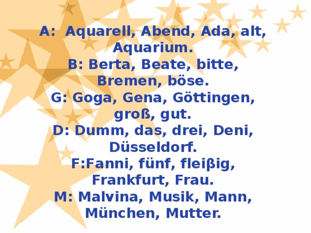 A: Aquarell, Abend, Ada, alt, Aquarium. B: Berta, Beate, bitte, Bremen, böse. G: Goga, Gena, Göttingen, groß, gut. D: Dumm, das, drei, Deni, Düsseldorf. F:Fanni, fünf, fleiβig, Frankfurt, Frau. M: Malvina, Musik, Mann, München, Mutter.