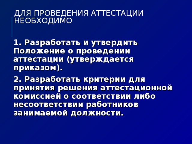 ДЛЯ ПРОВЕДЕНИЯ АТТЕСТАЦИИ НЕОБХОДИМО 1 . Разработать и утвердить Положение о проведении аттестации (утверждается приказом). 2. Разработать критерии для принятия решения аттестационной комиссией о соответствии либо несоответствии работников занимаемой должности.  