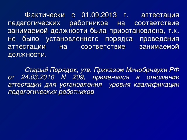   Фактически с 01.09.2013 г. аттестация педагогических работников на соответствие занимаемой должности была приостановлена, т.к. не было установленного порядка проведения аттестации на соответствие занимаемой должности.   Старый Порядок, утв. Приказом Минобрнауки РФ от 24.03.2010 N 209, применялся в отношении аттестации для установления уровня квалификации педагогических работников 