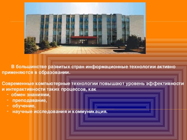  В большинстве развитых стран информационные технологии активно применяются в образовании.  Современные компьютерные технологии повышают уровень эффективности и интерактивности таких процессов, как обмен знаниями,  преподавание,  обучение,  научные исследования и коммуникация. обмен знаниями,  преподавание,  обучение,  научные исследования и коммуникация.  