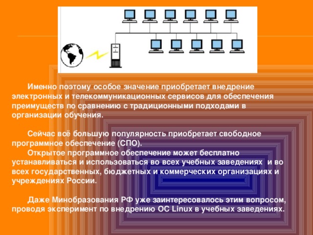  Именно поэтому особое значение приобретает внедрение электронных и телекоммуникационных сервисов для обеспечения преимуществ по сравнению с традиционными подходами в организации обучения.   Сейчас всё большую популярность приобретает свободное программное обеспечение (СПО).  Открытое программное обеспечение может бесплатно устанавливаться и использоваться во всех учебных заведениях и во всех государственных, бюджетных и коммерческих организациях и учреждениях России.   Даже Минобразования РФ уже заинтересовалось этим вопросом, проводя эксперимент по внедрению OC Linux в учебных заведениях.   