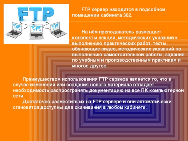  FTP сервер находится в подсобном помещении кабинета 302.    На нём преподаватель размещает конспекты лекций, методических указаний к выполнению практических работ, тесты, обучающие видео, методических указаний по выполнению самостоятельной работы, задания по учебным и производственным практикам и многое другое.    Преимуществом использования FTP сервера является то, что в случае изменения или создания нового материала отпадает необходимость распространять документацию на все ПК компьютерной сети.  Достаточно разместить их на FTP сервере и они автоматически становятся доступны для скачивания в любом кабинете. 