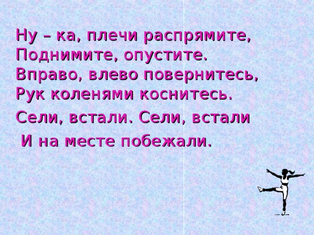 Ну – ка, плечи распрямите, Поднимите, опустите. Вправо, влево повернитесь, Рук коленями коснитесь. Сели, встали. Сели, встали  И на месте побежали.    