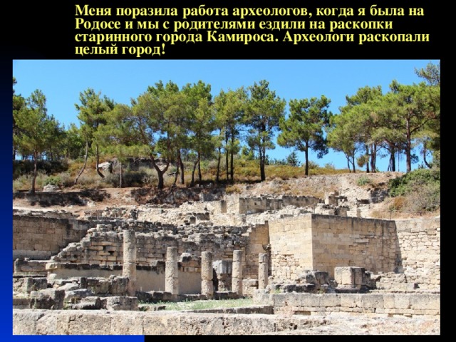 Меня поразила работа археологов, когда я была на Родосе и мы с родителями ездили на раскопки старинного города Камироса. Археологи раскопали целый город! 