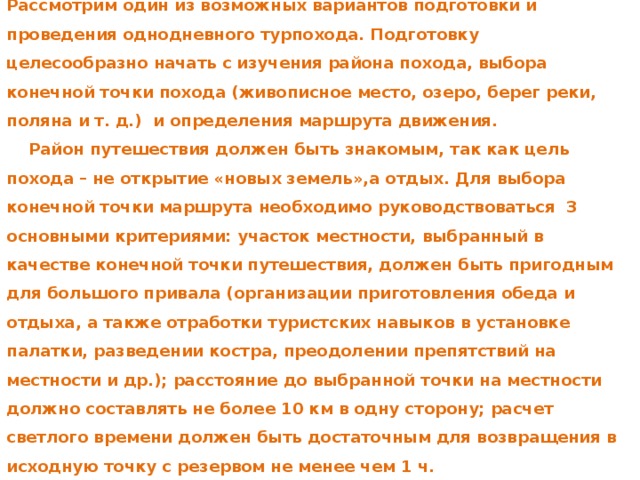 Рассмотрим один из возможных вариантов подготовки и проведения однодневного турпохода. Подготовку целесообразно начать с изучения района похода, выбора конечной точки похода (живописное место, озеро, берег реки, поляна и т. д.) и определения маршрута движения.  Район путешествия должен быть знакомым, так как цель похода – не открытие «новых земель»,а отдых. Для выбора конечной точки маршрута необходимо руководствоваться 3 основными критериями: участок местности, выбранный в качестве конечной точки путешествия, должен быть пригодным для большого привала (организации приготовления обеда и отдыха, а также отработки туристских навыков в установке палатки, разведении костра, преодолении препятствий на местности и др.); расстояние до выбранной точки на местности должно составлять не более 10 км в одну сторону; расчет светлого времени должен быть достаточным для возвращения в исходную точку с резервом не менее чем 1 ч. 