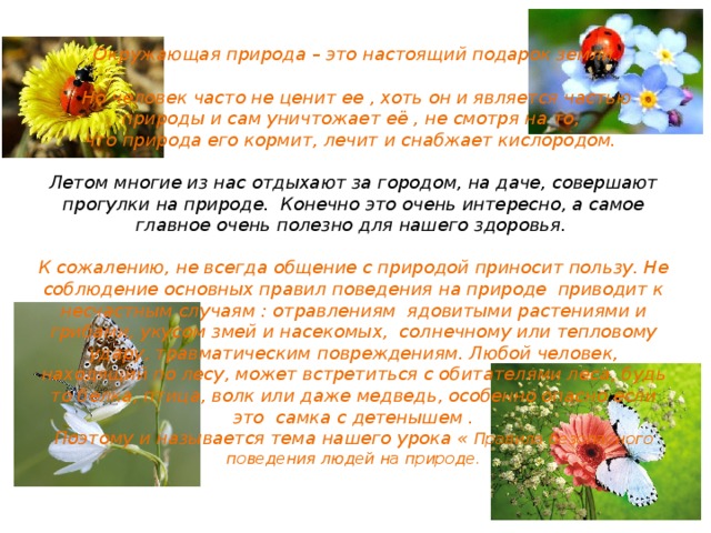   Окружающая природа – это настоящий подарок земли.   Но человек часто не ценит ее , хоть он и является частью природы и сам уничтожает её , не смотря на то,  что природа его кормит, лечит и снабжает кислородом.   Летом многие из нас отдыхают за городом, на даче, совершают прогулки на природе. Конечно это очень интересно, а самое главное очень полезно для нашего здоровья.   К сожалению, не всегда общение с природой приносит пользу. Не соблюдение основных правил поведения на природе приводит к несчастным случаям : отравлениям ядовитыми растениями и грибами, укусом змей и насекомых, солнечному или тепловому удару, травматическим повреждениям. Любой человек, находящий по лесу, может встретиться с обитателями леса, будь то белка, птица, волк или даже медведь, особенно опасно если это самка с детенышем .  Поэтому и называется тема нашего урока « Правила безопасного поведения людей на природе.   