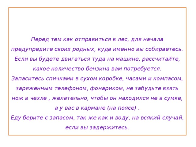    Перед тем как отправиться в лес, для начала предупредите своих родных, куда именно вы собираетесь.  Если вы будете двигаться туда на машине, рассчитайте, какое количество бензина вам потребуется.  Запаситесь спичками в сухом коробке, часами и компасом, заряженным телефоном, фонариком, не забудьте взять нож в чехле , желательно, чтобы он находился не в сумке, а у вас в кармане (на поясе) .  Еду берите с запасом, так же как и воду, на всякий случай, если вы задержитесь.   