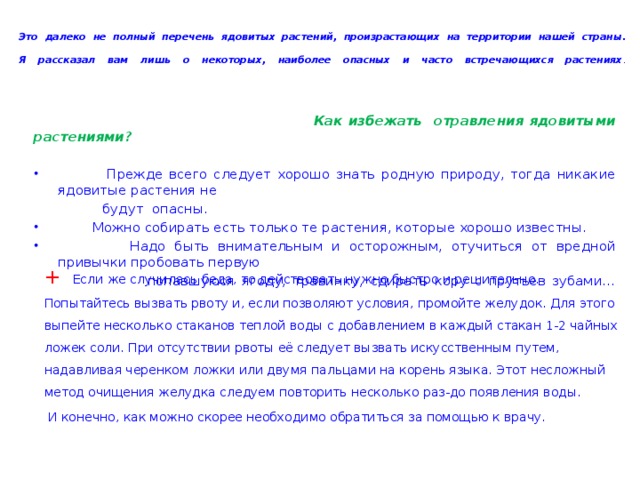 Это далеко не полный перечень ядовитых растений, произрастающих на территории нашей страны.  Я рассказал вам лишь о некоторых, наиболее опасных и часто встречающихся растениях .    Как избежать отравления ядовитыми растениями?   Прежде всего следует хорошо знать родную природу, тогда никакие ядовитые растения не  будут опасны.  Можно собирать есть только те растения, которые хорошо известны.  Надо быть внимательным и осторожным, отучиться от вредной привычки пробовать первую  попавшуюся ягоду, травинку, сдирать кору с прутьев зубами…    +  Если же случилась беда, то действовать нужно быстро и решительно. Попытайтесь вызвать рвоту и, если позволяют условия, промойте желудок. Для этого выпейте несколько стаканов теплой воды с добавлением в каждый стакан 1-2 чайных ложек соли. При отсутствии рвоты её следует вызвать искусственным путем, надавливая черенком ложки или двумя пальцами на корень языка. Этот несложный метод очищения желудка следуем повторить несколько раз-до появления воды.  И конечно, как можно скорее необходимо обратиться за помощью к врачу. 