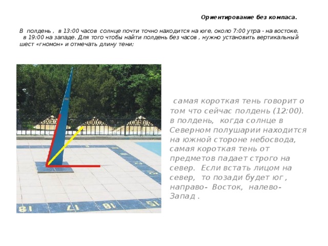  Ориентирование без компаса.   В полдень , в 13:00 часов солнце почти точно находится на юге, около 7:00 утра - на востоке, в 19:00 на западе. Для того чтобы найти полдень без часов , нужно установить вертикальный шест «гномон» и отмечать длину тени;  самая короткая тень говорит о том что сейчас полдень (12:00). в полдень, когда солнце в Северном полушарии находится на южной стороне небосвода, самая короткая тень от предметов падает строго на север. Если встать лицом на север, то позади будет юг , направо- Восток, налево- Запад .   