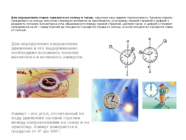     Для определения сторон горизонта по солнцу и часам, наручные часы держат горизонтально. Часовую стрелку направляют на солнце, минутная стрелка во внимание не принимается, угол между часовой стрелкой и цифрой 1 разделить пополам. Биссектриса угла, образованного между часовой стрелкой, центром часов и цифрой 1 покажет направление на юг – север (причем до полудня юг находится справа от солнца, а после полудня юг находится слева от солнца).                  Для определение направления движения и его выдерживание необходимо вспомнить понятия магнитного и истинного азимутов.           Азимут – это угол, отсчитанный по ходу движения часовой стрелки между направлениями на север и на ориентир. Азимут измеряется в градусах от 0° до 360°.  