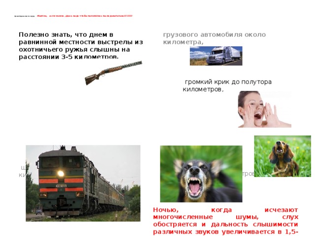    Ориентирование по звуку. Маичка, если можно ,здесь надо чтобы появлялись последовательно!!!!!!!!!    Полезно знать, что днем в равнинной местности выстрелы из охотничьего ружья слышны на расстоянии 3-5 километров, грузового автомобиля около километра,                  громкий крик до полутора километров,  шум движущегося поезда до 10 километров, лай собаки до 3 километров .  Ночью, когда исчезают многочисленные шумы, слух обостряется и дальность слышимости различных звуков увеличивается в 1,5-2 раза. 