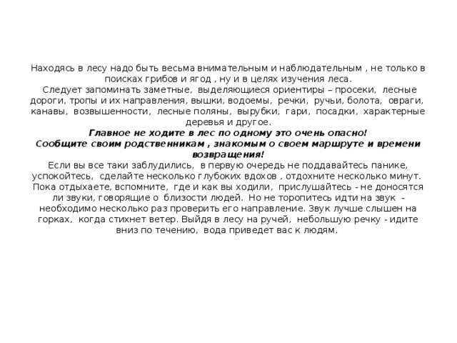 Находясь в лесу надо быть весьма внимательным и наблюдательным , не только в поисках грибов и ягод , ну и в целях изучения леса.  Следует запоминать заметные, выделяющиеся ориентиры – просеки, лесные дороги, тропы и их направления, вышки, водоемы, речки, ручьи, болота, овраги, канавы, возвышенности, лесные поляны, вырубки, гари, посадки, характерные деревья и другое.  Главное не ходите в лес по одному это очень опасно!  Сообщите своим родственникам , знакомым о своем маршруте и времени возвращения!  Если вы все таки заблудились, в первую очередь не поддавайтесь панике, успокойтесь, сделайте несколько глубоких вдохов , отдохните несколько минут. Пока отдыхаете, вспомните, где и как вы ходили, прислушайтесь - не доносятся ли звуки, говорящие о близости людей. Но не торопитесь идти на звук - необходимо несколько раз проверить его направление. Звук лучше слышен на горках, когда стихнет ветер. Выйдя в лесу на ручей, небольшую речку - идите вниз по течению, вода приведет вас к людям.   