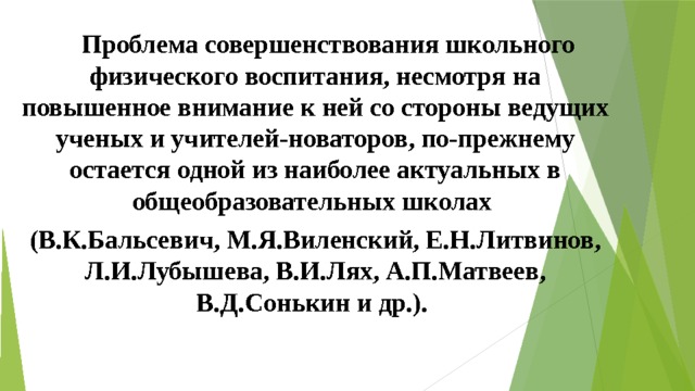  Проблема совершенствования школьного физического воспитания, несмотря на повышенное внимание к ней со стороны ведущих ученых и учителей-новаторов, по-прежнему остается одной из наиболее актуальных в общеобразовательных школах (В.К.Бальсевич, М.Я.Виленский, Е.Н.Литвинов, Л.И.Лубышева, В.И.Лях, А.П.Матвеев, В.Д.Сонькин и др.).   
