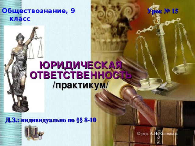 Обществознание, 9 класс Урок № 15 ЮРИДИЧЕСКАЯ ОТВЕТСТВЕННОСТЬ /практикум/ Д.З.: индивидуально по § § 8-10 © ред. А.И. Колмаков  