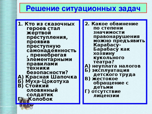 Решение ситуационных задач 1. Кто из сказочных героев стал жертвой преступления, проявив преступную самонадеянность, пренебрегая элементарными правилами техники безопасности? А) Красная Шапочка Б) Муха-Цокотуха В) Стойкий оловянный солдатик Г) Колобок 2. Какое обвинение по степени значимости правонарушения можно предъявить Карабасу-Барабасу как хозяину кукольного театра? А) неуплата налогов Б) эксплуатация детского труда В) жестокое обращение с детьми Г) отсутствие лицензии 