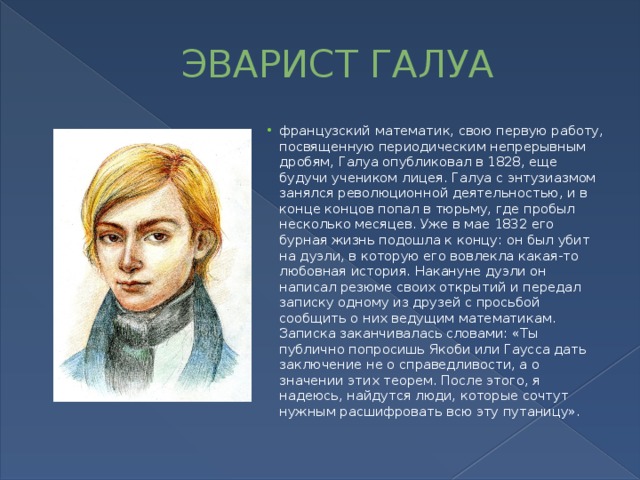 ЭВАРИСТ ГАЛУА французский математик, свою первую работу, посвященную периодическим непрерывным дробям, Галуа опубликовал в 1828, еще будучи учеником лицея. Галуа с энтузиазмом занялся революционной деятельностью, и в конце концов попал в тюрьму, где пробыл несколько месяцев. Уже в мае 1832 его бурная жизнь подошла к концу: он был убит на дуэли, в которую его вовлекла какая-то любовная история. Накануне дуэли он написал резюме своих открытий и передал записку одному из друзей с просьбой сообщить о них ведущим математикам. Записка заканчивалась словами: «Ты публично попросишь Якоби или Гаусса дать заключение не о справедливости, а о значении этих теорем. После этого, я надеюсь, найдутся люди, которые сочтут нужным расшифровать всю эту путаницу». 