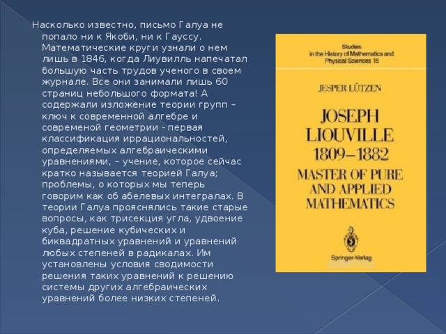 Насколько известно, письмо Галуа не попало ни к Якоби, ни к Гауссу. Математические круги узнали о нем лишь в 1846, когда Лиувилль напечатал большую часть трудов ученого в своем журнале. Все они занимали лишь 60 страниц небольшого формата! А содержали изложение теории групп – ключ к современной алгебре и современой геометрии - первая классификация иррациональностей, определяемых алгебраическими уравнениями, – учение, которое сейчас кратко называется теорией Галуа; проблемы, о которых мы теперь говорим как об абелевых интегралах. В теории Галуа прояснялись такие старые вопросы, как трисекция угла, удвоение куба, решение кубических и биквадратных уравнений и уравнений любых степеней в радикалах. Им установлены условия сводимости решения таких уравнений к решению системы других алгебраических уравнений более низких степеней. 