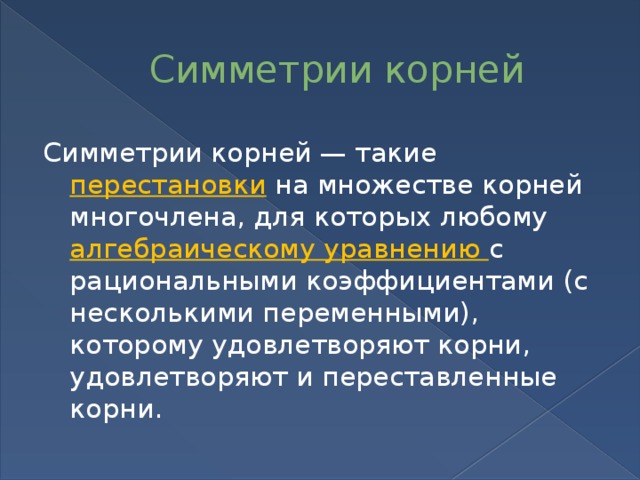 Симметрии корней Симметрии корней — такие перестановки на множестве корней многочлена, для которых любому алгебраическому уравнению с рациональными коэффициентами (с несколькими переменными), которому удовлетворяют корни, удовлетворяют и переставленные корни. 