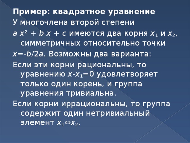 Пример: квадратное уравнение У многочлена второй степени a  x ² + b  x + c имеются два корня x 1 и x 2 , симметричных относительно точки x =- b /2 a . Возможны два варианта: Если эти корни рациональны, то уравнению x - x 1 =0 удовлетворяет только один корень, и группа уравнения тривиальна. Если корни иррациональны, то группа содержит один нетривиальный элемент x 1 ⇔ x 2 . 