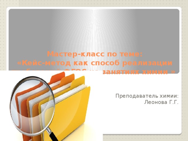     Мастер-класс по теме:  «Кейс-метод как способ реализации требований ФГОС на занятиях химии »   Преподаватель химии: Леонова Г.Г. 