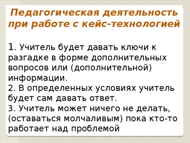 Педагогическая деятельность при работе с кейс-технологией 1 . Учитель будет давать ключи к разгадке в форме дополнительных вопросов или (дополнительной) информации. 2. В определенных условиях учитель будет сам давать ответ. 3. Учитель может ничего не делать, (оставаться молчаливым) пока кто-то работает над проблемой 