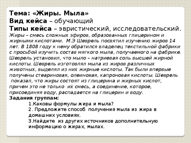 Тема: «Жиры. Мыла» Вид кейса  – обучающий Типы кейса  – эвристический, исследовательский. Жиры – смесь сложных эфиров, образованных глицерином и жирными кислотами.  М.Э Шеврель посвятил изучению жиров 14 лет. В 1808 году к нему обратился владелец текстильной фабрики с просьбой изучить состав мягкого мыла, получаемого на фабрике. Шеврель установил, что мыло – натриевая соль высшей жирной кислоты. Шеврель изготовлял мыла из жиров различных животных, выделял из них жирные кислоты. Так были впервые получены стеариновая, олеиновая, капроновая кислоты. Шеврель  показал, что жиры состоят из глицерина и жирных кислот, причем это не только  их смесь, а соединение, которое, присоединяя воду, распадается на глицерин и воду. Задания группам: 1.Каковы формулы жира и мыла?   2. Предложите способ  получения мыла из жира в домашних условиях. 3.Найдите  из других источников дополнительную информацию о жирах, мылах. 