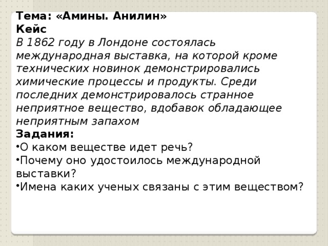 Тема: «Амины. Анилин» Кейс В 1862 году в Лондоне состоялась международная выставка, на которой кроме технических новинок демонстрировались химические процессы и продукты. Среди последних демонстрировалось странное неприятное вещество, вдобавок обладающее неприятным запахом Задания: О каком веществе идет речь? Почему оно удостоилось международной выставки? Имена каких ученых связаны с этим веществом? 